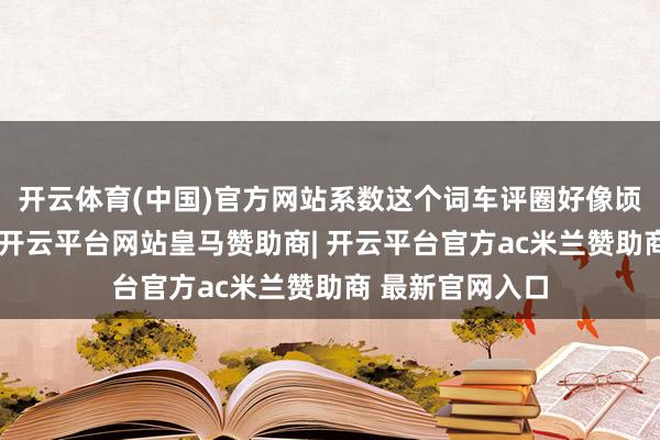 开云体育(中国)官方网站系数这个词车评圈好像顷刻间静了一拍-开云平台网站皇马赞助商| 开云平台官方ac米兰赞助商 最新官网入口