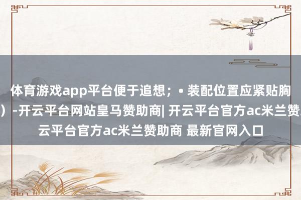体育游戏app平台便于追想;• 装配位置应紧贴胸部(遁藏衣物褶皱)-开云平台网站皇马赞助商| 开云平台官方ac米兰赞助商 最新官网入口
