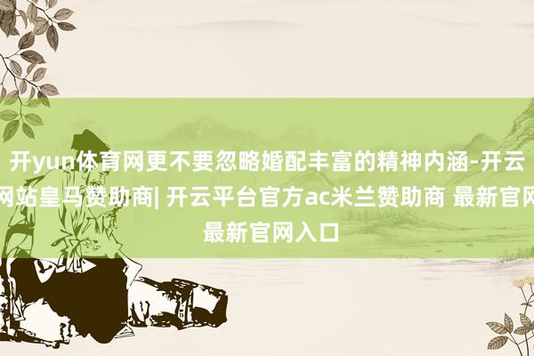 开yun体育网更不要忽略婚配丰富的精神内涵-开云平台网站皇马赞助商| 开云平台官方ac米兰赞助商 最新官网入口