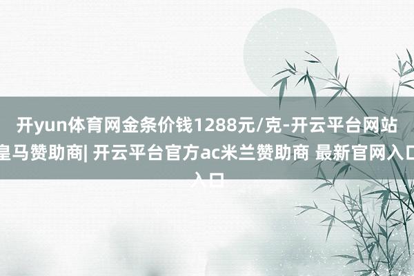 开yun体育网金条价钱1288元/克-开云平台网站皇马赞助商| 开云平台官方ac米兰赞助商 最新官网入口