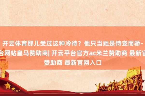 开云体育那儿受过这种冷待？他只当她是恃宠而骄-开云平台网站皇马赞助商| 开云平台官方ac米兰赞助商 最新官网入口