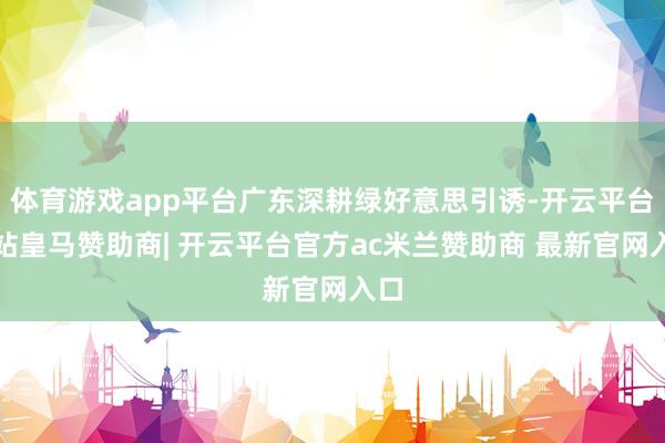 体育游戏app平台广东深耕绿好意思引诱-开云平台网站皇马赞助商| 开云平台官方ac米兰赞助商 最新官网入口