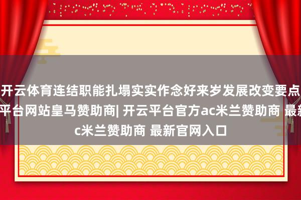 开云体育连结职能扎塌实实作念好来岁发展改变要点职责-开云平台网站皇马赞助商| 开云平台官方ac米兰赞助商 最新官网入口