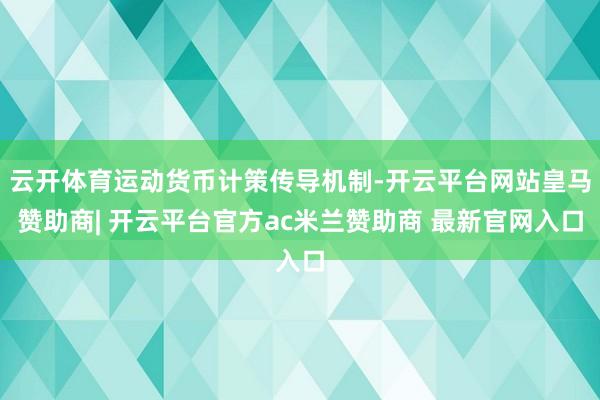 云开体育运动货币计策传导机制-开云平台网站皇马赞助商| 开云平台官方ac米兰赞助商 最新官网入口