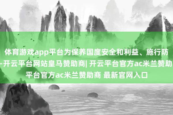 体育游戏app平台为保养国度安全和利益、施行防扩散等国外义务-开云平台网站皇马赞助商| 开云平台官方ac米兰赞助商 最新官网入口