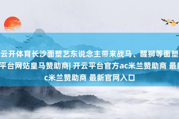 云开体育长沙面塑艺东说念主带来战马、醒狮等面塑作品-开云平台网站皇马赞助商| 开云平台官方ac米兰赞助商 最新官网入口