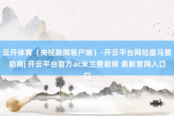云开体育（央视新闻客户端）-开云平台网站皇马赞助商| 开云平台官方ac米兰赞助商 最新官网入口