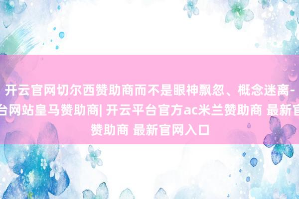 开云官网切尔西赞助商而不是眼神飘忽、概念迷离-开云平台网站皇马赞助商| 开云平台官方ac米兰赞助商 最新官网入口